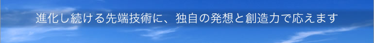 進化し続ける先端技術に、独自の発想と創造力で応えます